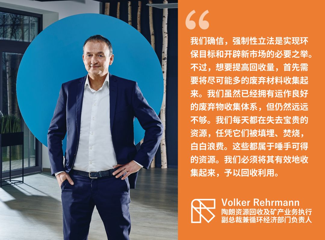 “我们确信,强制性立法是实现环保目标和开辟新市场的必要之举。不过,想要提高回收量,首先需要将尽可能多的废弃材料收集起来。我们虽然已经拥有运作良好的废弃物收集体系,但仍然远远不够。我们每天都在失去宝贵的资源,任凭它们被填埋、焚烧,白白浪费。这些都属于唾手可得的资源。我们必须将其有效地收集起来,予以回收利用。” —— Volker Rehrmann 陶朗资源回收及矿产业务执行副总裁兼循环经济部门负责人
